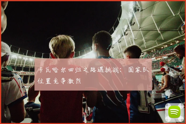 卡瓦哈尔回归之路遇挑战:国家队位置竞争激烈