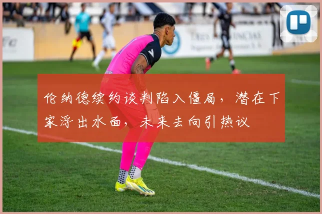 伦纳德续约谈判陷入僵局,潜在下家浮出水面,未来去向引热议