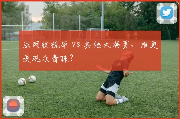 法网收视率 vs 其他大满贯，谁更受观众青睐？