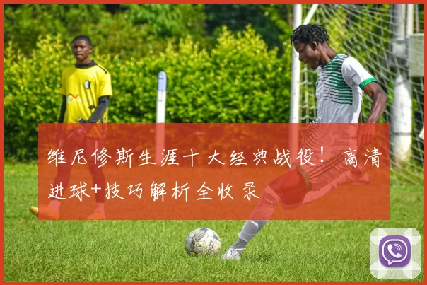 维尼修斯生涯十大经典战役！高清进球+技巧解析全收录