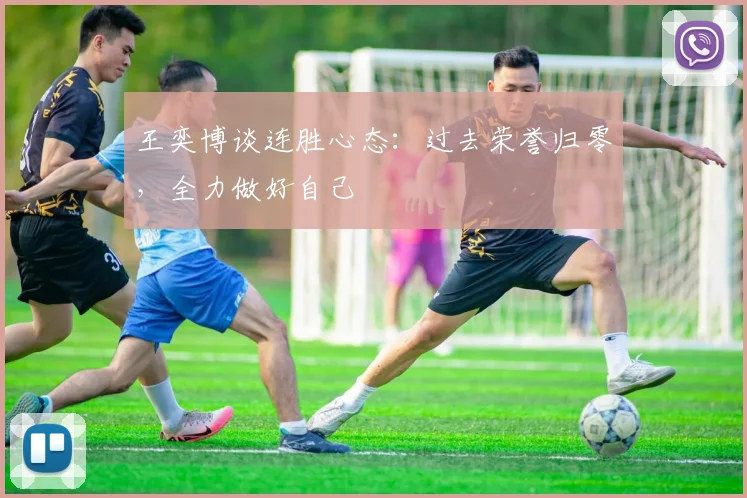 王奕博谈连胜心态:过去荣誉归零,全力做好自己