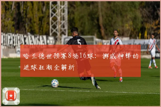 哈兰德世预赛8场16球：挪威神锋的进球狂潮全解析