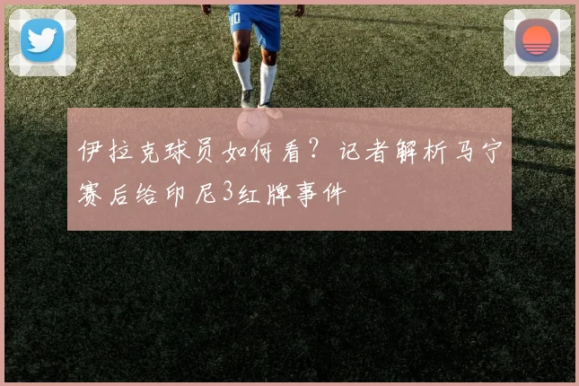 伊拉克球员如何看？记者解析马宁赛后给印尼3红牌事件