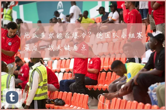 厄瓜多尔能否爆冷?德国队小组赛最后一战关键看点