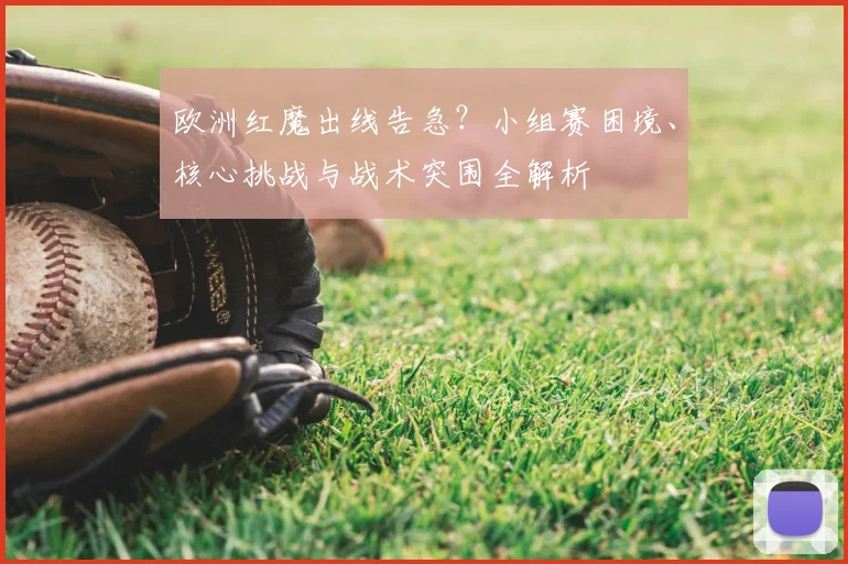 欧洲红魔出线告急？小组赛困境、核心挑战与战术突围全解析
