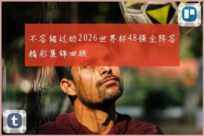 不容错过的2026世界杯48强全阵容精彩集锦回顾