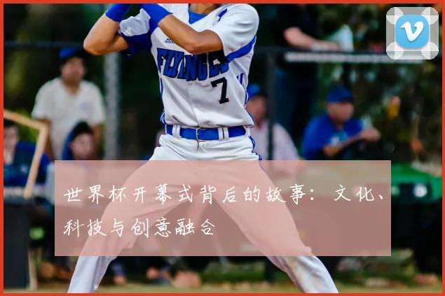 世界杯开幕式背后的故事：文化、科技与创意融合