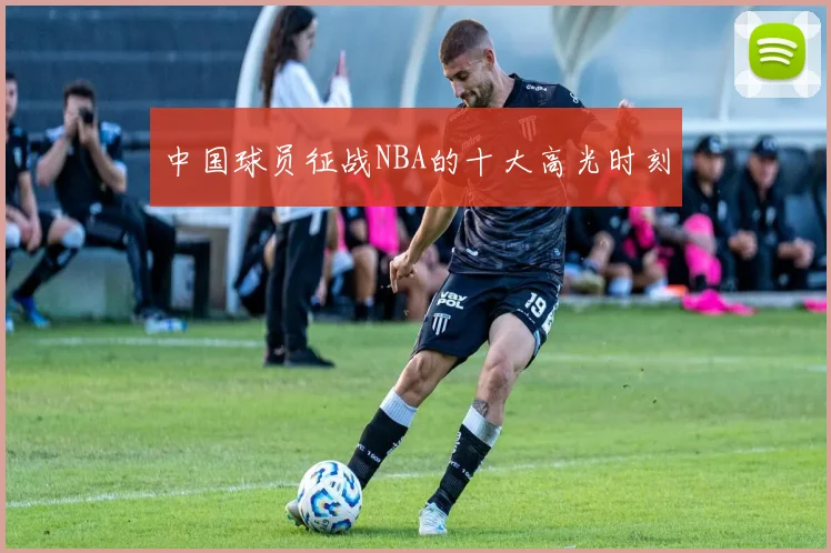 中国球员征战NBA的十大高光时刻