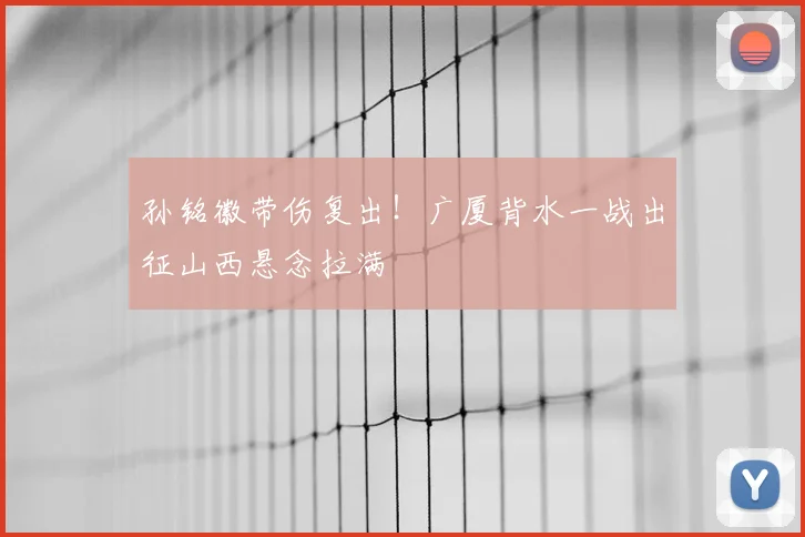 孙铭徽带伤复出!广厦背水一战出征山西悬念拉满