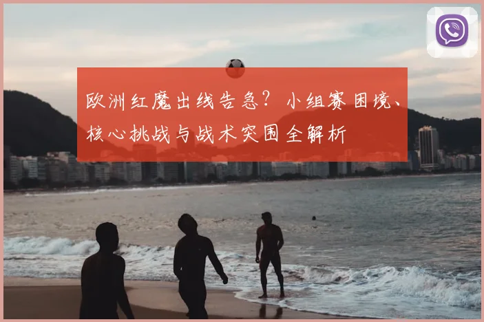 欧洲红魔出线告急?小组赛困境、核心挑战与战术突围全解析