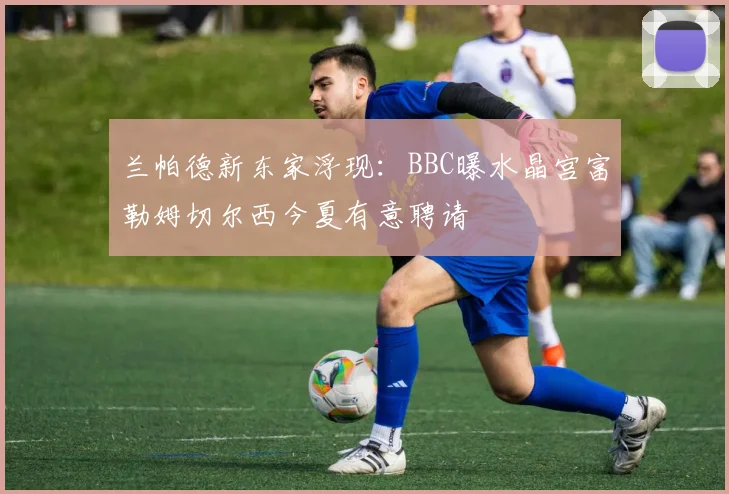 兰帕德新东家浮现:BBC曝水晶宫富勒姆切尔西今夏有意聘请