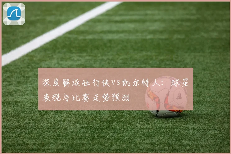 深度解读独行侠vs凯尔特人：球星表现与比赛走势预测
