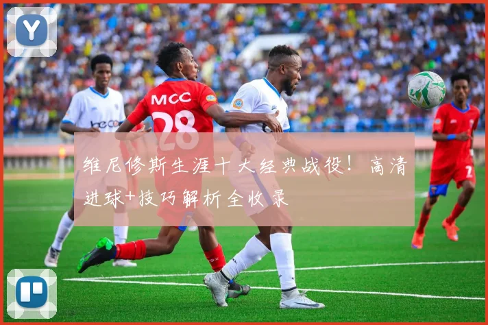 维尼修斯生涯十大经典战役!高清进球+技巧解析全收录